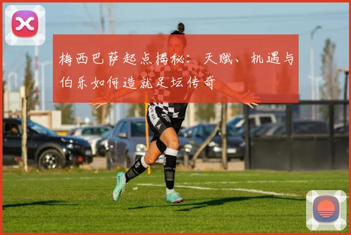 梅西巴萨起点揭秘：天赋、机遇与伯乐如何造就足坛传奇