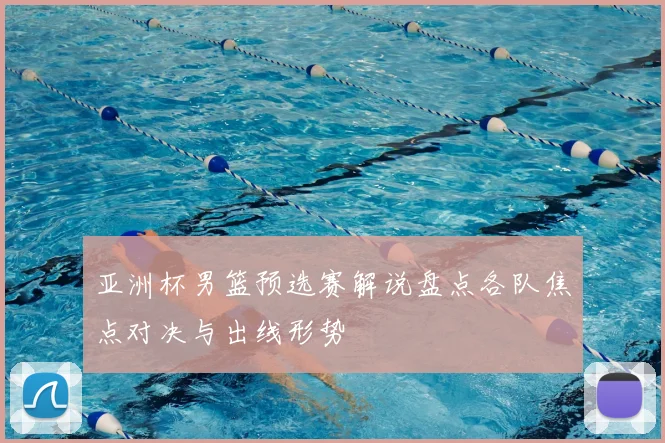 亚洲杯男篮预选赛解说盘点各队焦点对决与出线形势