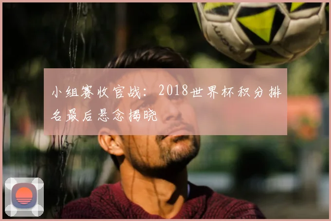 小组赛收官战：2018世界杯积分排名最后悬念揭晓