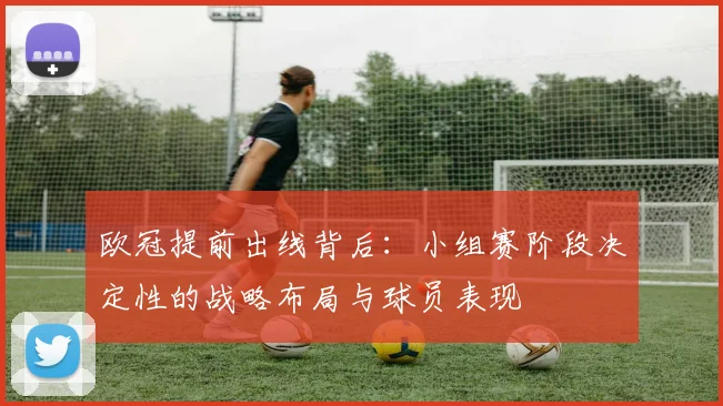 欧冠提前出线背后：小组赛阶段决定性的战略布局与球员表现
