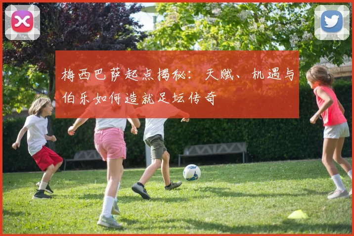 梅西巴萨起点揭秘：天赋、机遇与伯乐如何造就足坛传奇