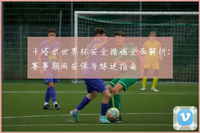 卡塔尔世界杯安全措施全面解析：赛事期间安保与球迷指南