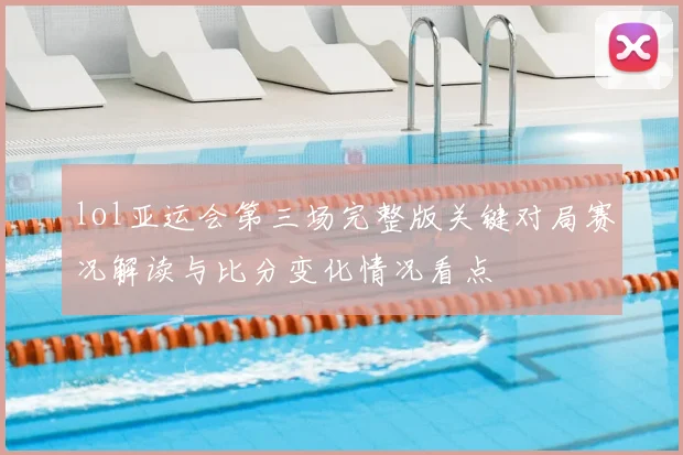 lol亚运会第三场完整版关键对局赛况解读与比分变化情况看点