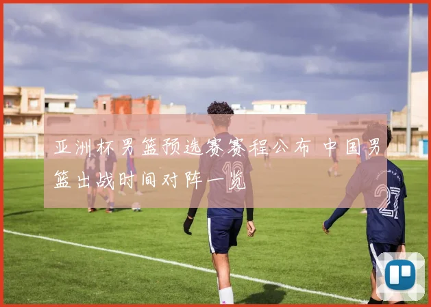 亚洲杯男篮预选赛赛程公布 中国男篮出战时间对阵一览