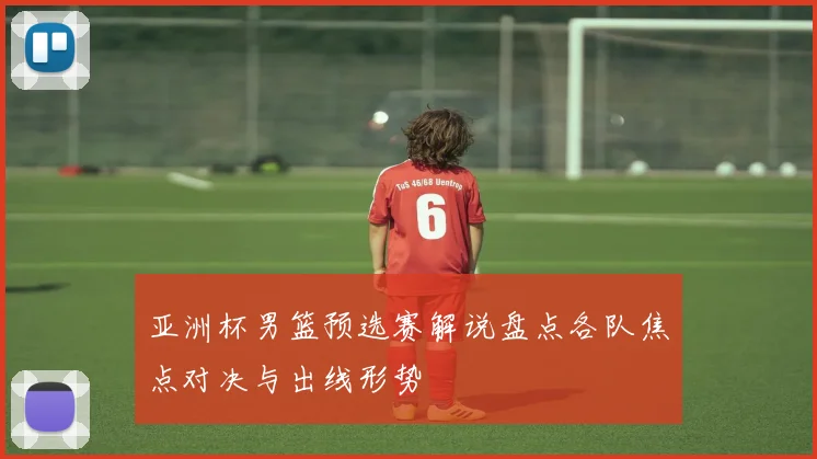 亚洲杯男篮预选赛解说盘点各队焦点对决与出线形势